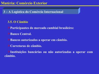 Matéria: Comércio Exterior

 3 – A Logística do Comércio Internacional


   3.5. O Câmbio
   Participantes do mercado cambial brasileiro:
   Banco Central.
   Bancos autorizados a operar em câmbio.
   Corretoras de câmbio.
   Instituições bancárias ou não autorizadas a operar com
 câmbio.
 