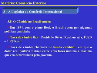 Matéria: Comércio Exterior

 3 – A Logística do Comércio Internacional


   3.5. O Câmbio no Brasil ontem:
   Em 1994, com o plano Real, o Brasil optou por algumas
 políticas cambiais:
   Taxa de câmbio fixa: Paridade Dólar/ Real, ou seja, 1USD
 = 1 R$ Real.
   Taxa de câmbio chamada de banda cambial: em que o
 dólar real poderia flutuar entre uma faixa mínima e máxima
 que era determinada pelo governo.
 