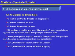 Matéria: Comércio Exterior

 3 – A Logística do Comércio Internacional

   3.5. O Câmbio no Brasil hoje:
   O câmbio no Brasil é dividido em 2 segmentos:
   O de taxa comercial ou livre.
   O de taxa flutuante ou turismo.
   Há também o câmbio negro - o “black-market” que é negociado por
 agentes fora do sistema oficial de negociação da moeda forte.
   As empresas podem negociar as divisas das operações de exportação
 para financiar momentaneamente as suas exportações:
   ACC(Adiantamento sobre Contrato de Câmbio).
   ACE(Adiantamento sobre Cambiais Entregues).
 