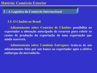 Matéria: Comércio Exterior

 3 – A Logística do Comércio Internacional


   3.5. O Câmbio no Brasil
   Adiantamento sobre Contrato de Câmbio: possibilita ao
 exportador a obtenção antecipada de recursos para cobrir os
 custos de produção da exportação de uma exportação que
 ainda ocorrerá.
   Adiantamento sobre Cambiais Entregues: trata-se de um
 adiantamento feito por um banco ao exportador após o efetivo
 embarque da mercadoria.
 
