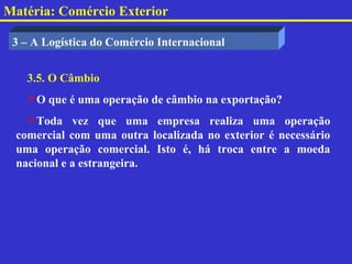 Matéria: Comércio Exterior

 3 – A Logística do Comércio Internacional


   3.5. O Câmbio
   O que é uma operação de câmbio na exportação?
   Toda vez que uma empresa realiza uma operação
 comercial com uma outra localizada no exterior é necessário
 uma operação comercial. Isto é, há troca entre a moeda
 nacional e a estrangeira.
 
