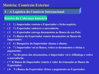 Matéria: Comércio Exterior
3 – A Logística do Comércio Internacional
Roteiro da Cobrança bancária
•   ( 1 2 ) Importador contata o Exportador e fecha negócio;
•   ( 2 3 ) Exportador embarca a mercadoria;
•   ( 3 4 ) Exportador entrega documentos ao Banco de seu País;
•   ( 4 5 ) Banco do Exportador remete documentos ao Banco do
    Importador;
•   ( 5 6 ) Banqueiro do Importador chama o cliente;
•   ( 6 7 ) Importador vai ao Banco, retira os documentos e efetua o
    pagamento;
•   ( 7 7a) De posse dos documentos, o importador vai à Alfândega e retira
    a mercadoria;
•   ( 7 8) Banco do Importador remete o valor da transação ao Banco do
    Exportador;
•   ( 8 9 ) Banco do Exportador efetua o pagamento ao Exportador.
 