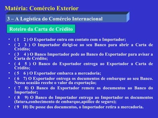 Matéria: Comércio Exterior
3 – A Logística do Comércio Internacional
 Roteiro da Carta de Crédito
 •   ( 1 2 ) O Exportador entra em contato com o Importador;
 •   ( 2 3 ) O Importador dirigi-se ao seu Banco para abrir a Carta de
     Crédito;
 •   ( 3 4 ) O Banco Importador pede ao Banco do Exportador para avisar a
     Carta de Crédito;
 •   ( 4 5 ) O Banco do Exportador entrega ao Exportador a Carta de
     Crédito;
 •   ( 5 6 ) O Exportador embarca a mercadoria;
 •   ( 6 7) O Exportador entrega os documentos de embarque ao seu Banco.
     Nessa ocasião recebe o valor da exportação;
 •   ( 7 8) O Banco do Exportador remete os documentos ao Banco do
     Importador;
 •   ( 8 9) O Banco do Importador entrega ao Importador os documentos
     (fatura,conhecimento de embarque,apólice de seguro);
 •   ( 9 10) De posse dos documentos, o Importador retira a mercadoria.
 