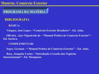 Matéria: Comércio Exterior

 PROGRAMA DA MATÉRIA

  BIBLIOGRAFIA
   BÁSICA:
   Vásquez, José Lopes - “Comércio Exterior Brasileiro” - Ed. Atlas.
   Oliveira , Jayr Figueiredo de - “Manual Prático de Comércio Exterior” -
 Ed. Saraiva.
   COMPLEMENTAR:
   Segre, German - “ Manual Prático de Comércio Exterior” – Ed. Atlas.
    Racy, Joaquim Carlos - “Introdução à Gestão dos Negócios
 Internacionais”– Ed. Thompson.
 