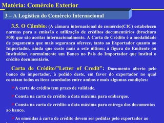 Matéria: Comércio Exterior
 3 – A Logística do Comércio Internacional
   3.5. O Câmbio: (A câmara internacional de comércio(CIC) estabeleceu
 normas para a emissão e utilização de créditos documentários (brochura
 500) que são aceitas internacionalmente. A Carta de Crédito é a modalidade
 de pagamento que mais segurança oferece, tanto ao Exportador quanto ao
 Importador, ainda que custe mais a este último; à figura do Emitente ou
 Instituidor, normalmente um Banco no País do Importador que institui o
 crédito documentário.

   Carta de Crédito/”Letter of Credit”: Documento aberto pelo
 banco do importador, à pedido deste, em favor do exportador no qual
 constam todos os itens acordados entre ambos e mais algumas condições:
   A carta de crédito tem prazo de validade.
   Consta na carta de crédito a data máxima para embarque.
    Consta na carta de crédito a data máxima para entrega dos documentos
 ao banco.
   As emendas à carta de crédito devem ser pedidas pelo exportador ao
 
