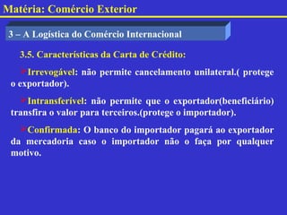 Matéria: Comércio Exterior

 3 – A Logística do Comércio Internacional

   3.5. Características da Carta de Crédito:
   Irrevogável: não permite cancelamento unilateral.( protege
 o exportador).
   Intransferível: não permite que o exportador(beneficiário)
 transfira o valor para terceiros.(protege o importador).
   Confirmada: O banco do importador pagará ao exportador
 da mercadoria caso o importador não o faça por qualquer
 motivo.
 