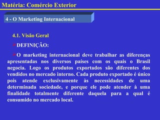 Matéria: Comércio Exterior

 4 - O Marketing Internacional


   4.1. Visão Geral
   DEFINIÇÃO:
    O marketing internacional deve trabalhar as diferenças
 apresentadas nos diversos países com os quais o Brasil
 negocia. Logo os produtos exportados são diferentes dos
 vendidos no mercado interno. Cada produto exportado é único
 pois atende exclusivamente às necessidades de uma
 determinada sociedade, e porque ele pode atender à uma
 finalidade totalmente diferente daquela para a qual é
 consumido no mercado local.
 
