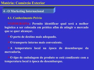 Matéria: Comércio Exterior

 4 - O Marketing Internacional

    4.1. Conhecimento Prévio
    GEOGRÁFIA: Permite identificar qual será a melhor
  logística a ser colocada em prática afim de atingir o mercado
  que se quer alcançar.
    O porto de destino mais adequado.
    O transporte interno mais conveniente.
   A temperatura local na época do desembarque da
  mercadoria.
    O tipo de embalagem do produto se está condizente com a
  temperatura local à época do desembarque.
 