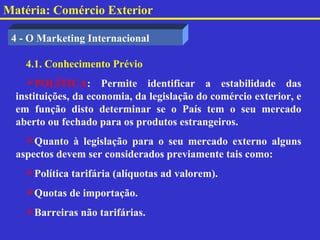 Matéria: Comércio Exterior

 4 - O Marketing Internacional

    4.1. Conhecimento Prévio
    POLÍTICA: Permite identificar a estabilidade das
  instituições, da economia, da legislação do comércio exterior, e
  em função disto determinar se o País tem o seu mercado
  aberto ou fechado para os produtos estrangeiros.
    Quanto à legislação para o seu mercado externo alguns
  aspectos devem ser considerados previamente tais como:
    Política tarifária (alíquotas ad valorem).
    Quotas de importação.
    Barreiras não tarifárias.
 