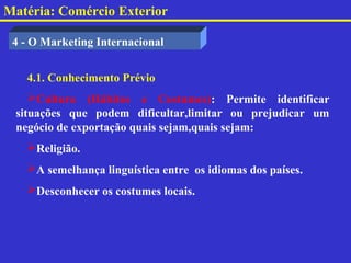 Matéria: Comércio Exterior

 4 - O Marketing Internacional


   4.1. Conhecimento Prévio
    Cultura (Hábitos e Costumes): Permite identificar
 situações que podem dificultar,limitar ou prejudicar um
 negócio de exportação quais sejam,quais sejam:
   Religião.
   A semelhança linguística entre os idiomas dos países.
   Desconhecer os costumes locais.
 