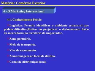 Matéria: Comércio Exterior

 4 - O Marketing Internacional

   4.1. Conhecimento Prévio
   Logística: Permite identificar o ambiente estrutural que
 podem dificultar,limitar ou prejudicar o deslocamento físico
 da mercadoria no território do importador.
   Zona portuária.
   Meio de transporte.
   Vias de escoamento.
   Armazenagem no local de destino.
   Canal de distribuição local.
 
