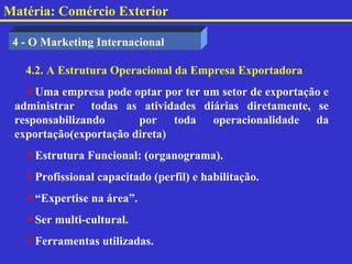Matéria: Comércio Exterior

 4 - O Marketing Internacional

   4.2. A Estrutura Operacional da Empresa Exportadora
   Uma empresa pode optar por ter um setor de exportação e
 administrar todas as atividades diárias diretamente, se
 responsabilizando      por toda operacionalidade da
 exportação(exportação direta)
   Estrutura Funcional: (organograma).
   Profissional capacitado (perfil) e habilitação.
   “Expertise na área”.
   Ser multi-cultural.
   Ferramentas utilizadas.
 