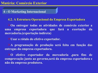 Matéria: Comércio Exterior

 4 - O Marketing Internacional

    4.2. A Estrutura Operacional da Empresa Exportadora
   Ou entregar todas as atividades de comércio exterior a
  uma empresa exportadora que fará a exortação da
  mercadoria.(exportação indireta)
    Usar o rótulo do efetivo exportador.
    A programação de produção será feita em função das
  entregas da empresa exportadora.
    O efetivo exportador da mercadoria ,para fins de
  comprovação junto ao governo,será da empresa exportadora e
  não da empresa produtora.
 
