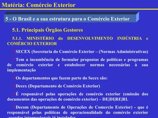 Matéria: Comércio Exterior

 5 - O Brasil e a sua estrutura para o Comércio Exterior

   5.1. Principais Órgãos Gestores
   5.1.1. MINISTÉRIO do DESENVOLVIMENTO INDÚSTRIA e
 COMÉRCIO EXTERIOR
   SECEX (Secretaria do Comércio Exterior – (Normas Administrativas)
   Tem a incumbência de formular propostas de políticas e programas
 de comércio exterior e estabelecer normas necessárias à sua
 implementação
   Os departamentos que fazem parte do Secex são:
   Decex (Departamento de Comércio Exterior)
   É responsável pelas operações de comércio exterior (emissão dos
 documentos das operações de comércio exterior) – DE|DI|RE|RI.
    Decom (Departamento de Operações de Comercio Exterior) - que é
 responsável pelas políticas de operacionalidade do comércio exterior
 
