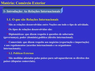 Matéria: Comércio Exterior

 1- Introdução: As Relações Internacionais

   1.1. O que são Relações Internacionais
   São as relações desenvolvidas entre Nações em todo o tipo de atividade.
   Os tipos de relações desenvolvidas são:
    Diplomáticas: que dizem respeito à questões de soberania
 (governança), poder (domínio),política (direito internacional).
    Comerciais: que dizem respeito aos negócios (exportação e importação)
  e aos regulamentos (acordos internacionais e os organismos
 internacionais).
   1.2. Políticas Externas
   São medidas adotadas pelos países para salvaguardarem os direitos dos
 países (disputas comerciais).
 