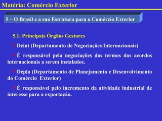 Matéria: Comércio Exterior

 5 – O Brasil e a sua Estrutura para o Comércio Exterior


   5.1. Principais Órgãos Gestores
   Deint (Departamento de Negociações Internacionais)
   É responsável pela negociações dos termos dos acordos
 internacionais a serem instalados.
   Depla (Departamento de Planejamento e Desenvolvimento
 do Comércio Exterior)
   É responsável pelo incremento da atividade industrial de
 interesse para a exportação.
 