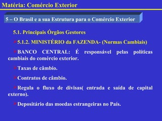 Matéria: Comércio Exterior

 5 – O Brasil e a sua Estrutura para o Comércio Exterior

    5.1. Principais Órgãos Gestores
    5.1.2. MINISTÉRIO da FAZENDA- (Normas Cambiais)
    BANCO CENTRAL: É responsável pelas políticas
  cambiais do comércio exterior.
    Taxas de câmbio.
    Contratos de câmbio.
    Regula o fluxo de divisas( entrada e saída de capital
  externo).
    Depositário das moedas estrangeiras no País.
 