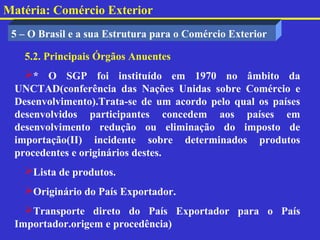 Matéria: Comércio Exterior
 5 – O Brasil e a sua Estrutura para o Comércio Exterior

   5.2. Principais Órgãos Anuentes
   * O SGP foi instituído em 1970 no âmbito da
 UNCTAD(conferência das Nações Unidas sobre Comércio e
 Desenvolvimento).Trata-se de um acordo pelo qual os países
 desenvolvidos participantes concedem aos países em
 desenvolvimento redução ou eliminação do imposto de
 importação(II) incidente sobre determinados produtos
 procedentes e originários destes.
   Lista de produtos.
   Originário do País Exportador.
   Transporte direto do País Exportador para o País
 Importador.origem e procedência)
 