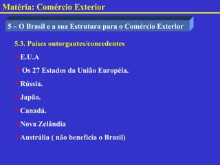 Matéria: Comércio Exterior

 5 – O Brasil e a sua Estrutura para o Comércio Exterior

   5.3. Países outorgantes/concedentes
   E.U.A
    Os 27 Estados da União Européia.
   Rússia.
   Japão.
   Canadá.
   Nova Zelândia
   Austrália ( não beneficia o Brasil)
 