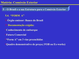 Matéria: Comércio Exterior

 5 – O Brasil e a sua Estrutura para o Comércio Exterior

   5.4. “FORM A”
   Órgão emissor: Banco do Brasil
    Documentação exigida:
   •Conhecimento de embarque
   •Fatura Comercial
   •“Form A” em 3 vias preenchidas
   •Quadro demonstrativo de preço.( FOB ou Ex-works)
 