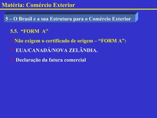 Matéria: Comércio Exterior

 5 – O Brasil e a sua Estrutura para o Comércio Exterior

   5.5. “FORM A”
   Não exigem o certificado de origem – “FORM A”:
    EUA/CANADÁ/NOVA ZELÃNDIA.
    Declaração da fatura comercial
 