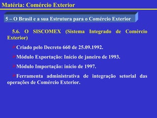 Matéria: Comércio Exterior

 5 – O Brasil e a sua Estrutura para o Comércio Exterior

   5.6. O SISCOMEX (Sistema Integrado de Comércio
 Exterior)
   Criado pelo Decreto 660 de 25.09.1992.
   Módulo Exportação: Início de janeiro de 1993.
   Módulo Importação: início de 1997.
   Ferramenta administrativa de integração setorial das
 operações de Comércio Exterior.
 