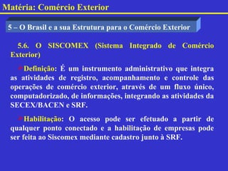 Matéria: Comércio Exterior

 5 – O Brasil e a sua Estrutura para o Comércio Exterior

   5.6. O SISCOMEX (Sistema Integrado de Comércio
 Exterior)
   Definição: É um instrumento administrativo que integra
 as atividades de registro, acompanhamento e controle das
 operações de comércio exterior, através de um fluxo único,
 computadorizado, de informações, integrando as atividades da
 SECEX/BACEN e SRF.
   Habilitação: O acesso pode ser efetuado a partir de
 qualquer ponto conectado e a habilitação de empresas pode
 ser feita ao Siscomex mediante cadastro junto à SRF.
 