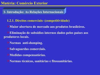 Matéria: Comércio Exterior

 1- Introdução: As Relações Internacionais

   1.2.1. Direitos comerciais- (competitividade)
   Maior abertura de mercado aos produtos brasileiros.
   Eliminação de subsídios internos dados pelos países aos
 produtores locais.
   Normas anti-dumping.
   Salvaguardas comerciais.
   Medidas compensatórias.
   Normas técnicas, sanitárias e fitossanitárias.
 