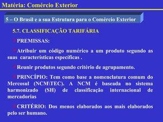 Matéria: Comércio Exterior

 5 – O Brasil e a sua Estrutura para o Comércio Exterior

   5.7. CLASSIFICAÇÃO TARIFÁRIA
   PREMISSAS:
   Atribuir um código numérico a um produto segundo as
 suas características específicas .
   Reunir produtos segundo critério de agrupamento.
   PRINCÍPIO: Tem como base a nomenclatura comum do
 Mercosul (NCMTEC). A NCM é baseada no sistema
 harmonizado (SH) de classificação internacional de
 mercadorias
   CRITÉRIO: Dos menos elaborados aos mais elaborados
 pelo ser humano.
 