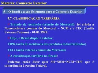 Matéria: Comércio Exterior

 5 – O Brasil e a sua Estrutura para o Comércio Exterior

   5.7. CLASSIFICAÇÃO TARIFÁRIA
   Tratado de Assunção (criação do Mercosul): foi criada a
 Nomemclatura comum do Mercosul – NCM e a TEC (Tarifa
 Externa Comum) – 01/01/1995.
   Hoje, o Brasil dispõe 2 tabelas:
   TIPI( tarifa de incidência dos produtos industrializados)
   TEC( tarifa externa comum do Mercosul)
   A classificação tarifária no Brasil:
   Podemos então dizer que: SH=NBM=NCM=TIPI que é
 subordinada à receita Federal.
 