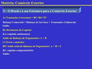 Matéria: Comércio Exterior

 5 – O Brasil e a sua Estrutura para o Comércio Exterior

 A) Transações Correntes) = BC+BS+TU
 Balança Comercial + Balança de Serviços + Transações Unilaterais
 Saldo:
 B) Movimento de Capitais
 KA (capitais autônomos)
 Saldo do Balanço de Pagamentos: A + B
 C) Erros e omissões
 BP: Saldo total do Balanço de Pagamentos: A + B + C
 KC capitais compensatórios
 Saldo:
 