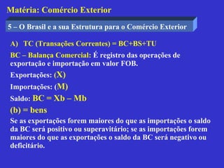 Matéria: Comércio Exterior
5 – O Brasil e a sua Estrutura para o Comércio Exterior

A) TC (Transações Correntes) = BC+BS+TU
BC – Balança Comercial: É registro das operações de
exportação e importação em valor FOB.
Exportações: (X)
Importações: (M)
Saldo: BC = Xb – Mb
(b) = bens
Se as exportações forem maiores do que as importações o saldo
da BC será positivo ou superavitário; se as importações forem
maiores do que as exportações o saldo da BC será negativo ou
deficitário.
 