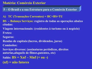 Matéria: Comércio Exterior
5 – O Brasil e a sua Estrutura para o Comércio Exterior

A) TC (Transações Correntes) = BC+BS+TU
BS – Balança Serviços: registro de todas as operações abaixo
citadas:
Viagens internacionais: (residentes à turismo ou à negócio)
Fretes:
Seguros:
Rendas de capitais:(lucros, dividendos, juros)
Comissões:
Serviços diversos: (assinaturas periódicas, direitos
autorias,aluguéis de filmes,patentes, etc)
Saldo: BS = Xnf – Mnf (+ ou -)
(nf) = não fatores
 