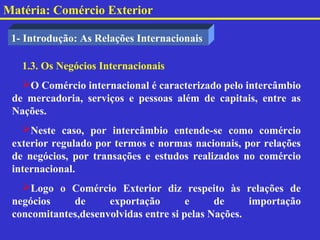 Matéria: Comércio Exterior

 1- Introdução: As Relações Internacionais

   1.3. Os Negócios Internacionais
   O Comércio internacional é caracterizado pelo intercâmbio
 de mercadoria, serviços e pessoas além de capitais, entre as
 Nações.
   Neste caso, por intercâmbio entende-se como comércio
 exterior regulado por termos e normas nacionais, por relações
 de negócios, por transações e estudos realizados no comércio
 internacional.
   Logo o Comércio Exterior diz respeito às relações de
 negócios    de      exportação        e     de     importação
 concomitantes,desenvolvidas entre si pelas Nações.
 