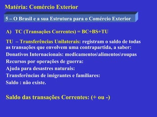 Matéria: Comércio Exterior
5 – O Brasil e a sua Estrutura para o Comércio Exterior

A) TC (Transações Correntes) = BC+BS+TU
TU – Transferências Unilaterais: registram o saldo de todas
as transações que envolvem uma contrapartida, a saber:
Donativos Internacionais: medicamentosalimentosroupas
Recursos por operações de guerra:
Ajuda para desastres naturais:
Transferências de imigrantes e familiares:
Saldo : não existe.

Saldo das transações Correntes: (+ ou -)
 