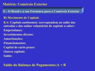 Matéria: Comércio Exterior
5 – O Brasil e a sua Estrutura para o Comércio Exterior

B) Movimento de Capitais
KA: Capitais autônomos: correspondem ao saldo das
entradas e das saídas voluntárias de capitais a saber:
Empréstimos:
Investimentos diretos:
Amortizações:
Financiamentos:
Capital de curto prazo:
Outros capitais:
Saldo:

Saldo do Balanço de Pagamentos:A + B
 