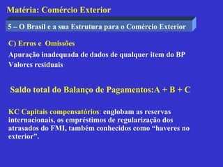 Matéria: Comércio Exterior
5 – O Brasil e a sua Estrutura para o Comércio Exterior

C) Erros e Omissões
Apuração inadequada de dados de qualquer item do BP
Valores residuais


Saldo total do Balanço de Pagamentos:A + B + C

KC Capitais compensatórios: englobam as reservas
internacionais, os empréstimos de regularização dos
atrasados do FMI, também conhecidos como “haveres no
exterior”.
 