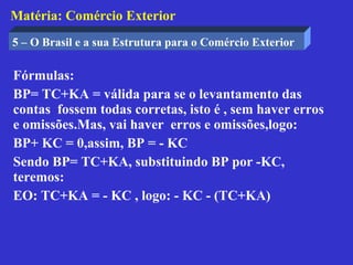 Matéria: Comércio Exterior
5 – O Brasil e a sua Estrutura para o Comércio Exterior

Fórmulas:
BP= TC+KA = válida para se o levantamento das
contas fossem todas corretas, isto é , sem haver erros
e omissões.Mas, vai haver erros e omissões,logo:
BP+ KC = 0,assim, BP = - KC
Sendo BP= TC+KA, substituindo BP por -KC,
teremos:
EO: TC+KA = - KC , logo: - KC - (TC+KA)
 