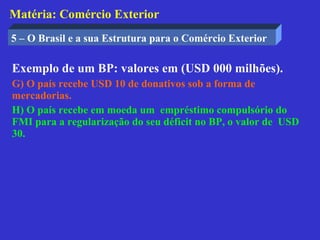 Matéria: Comércio Exterior
5 – O Brasil e a sua Estrutura para o Comércio Exterior

Exemplo de um BP: valores em (USD 000 milhões).
G) O país recebe USD 10 de donativos sob a forma de
mercadorias.
H) O país recebe em moeda um empréstimo compulsório do
FMI para a regularização do seu déficit no BP, o valor de USD
30.
 