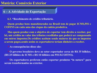 Matéria: Comércio Exterior

 6 – A Atividade de Exportação

   6.3. *Recebimento de crédito tributário.
   Quem produz bens manufaturados no Brasil tem de pagar ICMS,PIS e
 COFINS em cada uma das etapas da cadeia produtiva.
     Mas quem produz com o objetivo de exportar tem direito a receber, por
 lei, um crédito no valor dos tributos recolhidos que poderá ser compensado
 em outros impostos.Os créditos acabam sendo maiores do que os impostos
 a serem pagos,sendo assim os exportadores teriam dinheiro a receber.
   As consequências disso são:
   O governo brasileiro deve ao setor exportador cerca de R$ 35 bilhões.
 (R$ 25 bilhões de ICMS e R$ 10 bilhões em PISXCOFINS).
    Os exportadores preferem então exportar produtos “in natura” para
 serem transformados no exterior.
 