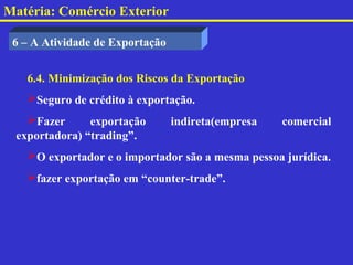 Matéria: Comércio Exterior

 6 – A Atividade de Exportação


   6.4. Minimização dos Riscos da Exportação
   Seguro de crédito à exportação.
   Fazer      exportação        indireta(empresa   comercial
 exportadora) “trading”.
   O exportador e o importador são a mesma pessoa jurídica.
   fazer exportação em “counter-trade”.
 