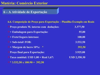 Matéria: Comércio Exterior

 6 – A Atividade de Exportação

   6.6. Composição de Preço para Exportação – Planilha Exemplo em Reais
   Preço produto M. interno com deduções:             3.377,50
   + Embalagem para Exportação:                          55,00
   + FreteSeguro internos:                             100,00
   + Sub-total FOB:                                   3.532,50
   + Margem de lucro 10%: *                              392,50
   Preço final para Exportação:                        3.925,00
   Taxa cambial: USD 1,00 = Real 1,67:            USD 2,350.30
   * 3.532,50 x 100:90 = 392,50
 