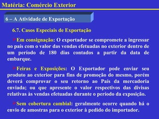 Matéria: Comércio Exterior

 6 – A Atividade de Exportação

   6.7. Casos Especiais de Exportação
   Em consignação: O exportador se compromete a ingressar
 no país com o valor das vendas efetuadas no exterior dentro de
 um período de 180 dias contados a partir da data de
 embarque.
   Feiras e Exposições: O Exportador pode enviar seu
 produto ao exterior para fins de promoção do mesmo, porém
 deverá comprovar o seu retorno ao País da mercadoria
 enviada; ou que apresente o valor respectivos das divisas
 relativas às vendas efetuadas durante o período da exposição.
   Sem cobertura cambial: geralmente ocorre quando há o
 envio de amostras para o exterior à pedido do importador.
 