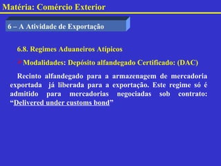 Matéria: Comércio Exterior

 6 – A Atividade de Exportação


   6.8. Regimes Aduaneiros Atípicos
   Modalidades: Depósito alfandegado Certificado: (DAC)
   Recinto alfandegado para a armazenagem de mercadoria
 exportada já liberada para a exportação. Este regime só é
 admitido para mercadorias negociadas sob contrato:
 “Delivered under customs bond”
 
