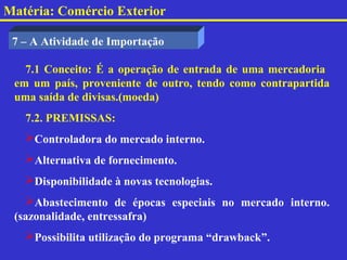 Matéria: Comércio Exterior

 7 – A Atividade de Importação

   7.1 Conceito: É a operação de entrada de uma mercadoria
 em um país, proveniente de outro, tendo como contrapartida
 uma saída de divisas.(moeda)
   7.2. PREMISSAS:
   Controladora do mercado interno.
   Alternativa de fornecimento.
   Disponibilidade à novas tecnologias.
   Abastecimento de épocas especiais no mercado interno.
 (sazonalidade, entressafra)
   Possibilita utilização do programa “drawback”.
 