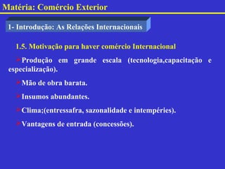 Matéria: Comércio Exterior

 1- Introdução: As Relações Internacionais

   1.5. Motivação para haver comércio Internacional
   Produção em grande escala (tecnologia,capacitação e
 especialização).
   Mão de obra barata.
   Insumos abundantes.
   Clima;(entressafra, sazonalidade e intempéries).
   Vantagens de entrada (concessões).
 