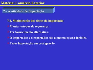 Matéria: Comércio Exterior

 7 – A Atividade de Importação


   7.4. Minimização dos riscos da importação
   Manter estoque de segurança.
   Ter fornecimento alternativo.
   O importador e o exportador são a mesma pessoa jurídica.
   Fazer importação em consignação.
 