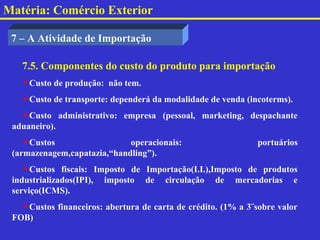 Matéria: Comércio Exterior

 7 – A Atividade de Importação

   7.5. Componentes do custo do produto para importação
   Custo de produção: não tem.
   Custo de transporte: dependerá da modalidade de venda (incoterms).
   Custo administrativo: empresa (pessoal, marketing, despachante
 aduaneiro).
    Custos                  operacionais:                    portuários
 (armazenagem,capatazia,“handling”).
    Custos fiscais: Imposto de Importação(I.I.),Imposto de produtos
 industrializados(IPI), imposto de circulação de mercadorias e
 serviço(ICMS).
   Custos financeiros: abertura de carta de crédito. (1% a 3¨sobre valor
 FOB)
 
