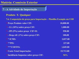 Matéria: Comércio Exterior

 7 - A Atividade de Importação

   Produto X Qualquer
   7.6. Composição de preço para Importação – Planilha Exemplo em USD
   Preço Produto valor CIF:                           10,000.00
   - I.I. (10%) sobre preço CIF:                       1,000.00
   - IPI (5%) sobre preço CIF+II:                        550.00
   - Desp.Alf. (1%) sobre preço CIF:                     100,00
   * ICMS:                                              2,837.00
   **PIS:                                                227,00
   ***COFINS:                                           1,049.00
   Custo Total Importação:                             15,713.00
   Incidência Impostos sobre preço CIF:                  56%
 
