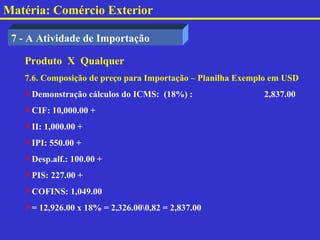Matéria: Comércio Exterior

 7 - A Atividade de Importação

   Produto X Qualquer
   7.6. Composição de preço para Importação – Planilha Exemplo em USD
   Demonstração cálculos do ICMS: (18%) :                  2,837.00
   CIF: 10,000.00 +
   II: 1,000.00 +
   IPI: 550.00 +
   Desp.alf.: 100.00 +
   PIS: 227.00 +
   COFINS: 1,049.00
   = 12,926.00 x 18% = 2,326.000,82 = 2,837.00
 